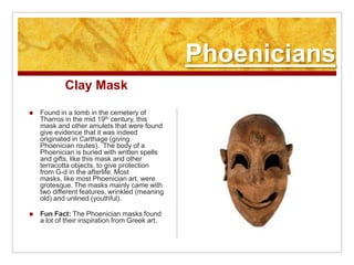 PhoeniciansClay MaskFound in a tomb in the cemetery of Tharros in the mid 19th century, this mask and other amulets that were found give evidence that it was indeed originated in Carthage (giving Phoenician routes).  The body of a Phoenician is buried with written spells and gifts, like this mask and other terracotta objects, to give protection from G-d in the afterlife. Most masks, like most Phoenician art, were grotesque. The masks mainly came with two different features, wrinkled (meaning old) and unlined (youthful). Fun Fact: The Phoenician masks found a lot of their inspiration from Greek art. 