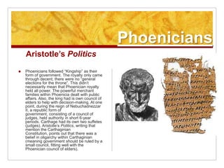PhoeniciansAristotle’s PoliticsPhoenicians followed “Kingship” as their form of government. The royalty only came through decent; there were no “general elections for the throne”. This didn’t necessarily mean that Phoenician royalty held all power. The powerful merchant families within Phoenicia dealt with public affairs. Also, the king had is own council of elders to help with decision-making. At one point, during the reign of Nebuchadnezzar II, a republic form of government, consisting of a council of judges, held authority in short 6-year periods. Carthage had its own two suffetes (judges). Aristotle’s Politics, writing that mention the Carthaginian Constitution, points out that there was a belief in oligarchy within Carthaginian (meaning government should be ruled by a small council, fitting well with the Phoenician council of elders).