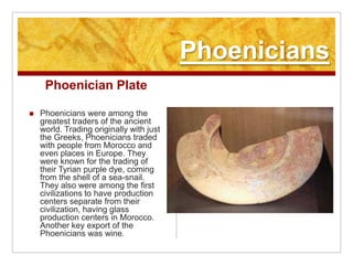 PhoeniciansPhoenician PlatePhoenicians were among the greatest traders of the ancient world. Trading originally with just the Greeks, Phoenicians traded with people from Morocco and even places in Europe. They were known for the trading of their Tyrian purple dye, coming from the shell of a sea-snail. They also were among the first civilizations to have production centers separate from their civilization, having glass production centers in Morocco. Another key export of the Phoenicians was wine.