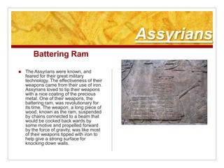 AssyriansBattering RamThe Assyrians were known, and feared for their great military technology. The effectiveness of their weapons came from their use of iron. Assyrians loved to tip their weapons with a nice coating of the precious metal. One of their weapons, the battering ram, was revolutionary for its time. The weapon, a long piece of wood, known as the ram, suspended by chains connected to a beam that would be cocked back wards by some motive and propelled forward by the force of gravity, was like most of their weapons tipped with iron to help give a strong surface for knocking down walls.