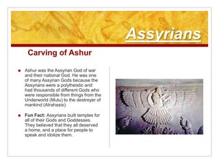 AssyriansCarving of AshurAshur was the Assyrian God of war and their national God. He was one of many Assyrian Gods because the Assyrians were a polytheistic and had thousands of different Gods who were responsible from things from the Underworld (Mutu) to the destroyer of mankind (Atrahasis). Fun Fact: Assyrians built temples for all of their Gods and Goddesses. They believed that they all deserved a home, and a place for people to speak and idolize them.