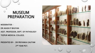 MUSEUM
PREPARATION
MODERATOR –
DR AKASH P BHUYAN
ASST. PROFESSOR, DEPT. OF PATHOLOGY
TEZPUR MEDICAL COLLEGE.
PRESENTED BY- DR PRIYANKA GAUTAM
2ND YEAR PGT.
 