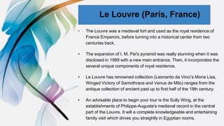 00
• The Louvre was a medieval fort and used as the royal residence of
France Emperors, before turning into a historical center from two
centuries back.
• The expansion of I. M. Pei's pyramid was really stunning when it was
disclosed in 1989 with a new main entrance. Then, it incorporates the
several unique components of royal residence.
• Le Louvre has renowned collection (Leonardo da Vinci’s Mona Lisa,
Winged Victory of Samothrace and Venus de Milo) ranges from the
antique collection of ancient past up to first half of the 19th century.
• An advisable place to begin your tour is the Sully Wing, at the
establishments of Philippe-Auguste's medieval record in the central
part of the Louvre. It will a complete knowledgeable and entertaining
family visit which drives you straightly in Egyptian rooms.
Le Louvre (Paris, France)
 