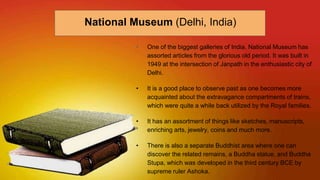 • One of the biggest galleries of India, National Museum has
assorted articles from the glorious old period. It was built in
1949 at the intersection of Janpath in the enthusiastic city of
Delhi.
• It is a good place to observe past as one becomes more
acquainted about the extravagance compartments of trains,
which were quite a while back utilized by the Royal families.
• It has an assortment of things like sketches, manuscripts,
enriching arts, jewelry, coins and much more.
• There is also a separate Buddhist area where one can
discover the related remains, a Buddha statue, and Buddha
Stupa, which was developed in the third century BCE by
supreme ruler Ashoka.
National Museum (Delhi, India)
 