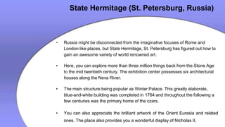 State Hermitage (St. Petersburg, Russia)
• Russia might be disconnected from the imaginative focuses of Rome and
London like places, but State Hermitage, St. Petersburg has figured out how to
gain an awesome variety of world renowned art.
• Here, you can explore more than three million things back from the Stone Age
to the mid twentieth century. The exhibition center possesses six architectural
houses along the Neva River.
• The main structure being popular as Winter Palace. This greatly elaborate,
blue-and-white building was completed in 1764 and throughout the following a
few centuries was the primary home of the czars.
• You can also appreciate the brilliant artwork of the Orient Eurasia and related
ones. The place also provides you a wonderful display of Nicholas II.
 
