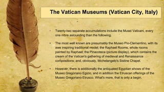 • Twenty-two separate accumulations include the Musei Vaticani, every
one more astounding than the following.
• The most well known are presumably the Museo Pio-Clementino, with its
awe inspiring traditional model; the Raphael Rooms, whole rooms
painted by Raphael; the Pinacoteca (picture display), which contains the
cream of the Vatican's gathering of medieval and Renaissance
compositions; and, obviously, Michelangelo's Sistine Chapel.
• However, there is additionally the antiquated Egyptian shows of the
Museo Gregoriano Egizio, and in addition the Etruscan offerings of the
Museo Gregoriano Etrusco. What's more, that is only a begin.
The Vatican Museums (Vatican City, Italy)
 