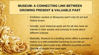 • Exhibition centers or Museums aren't only for art and
history lovers.
• Actually, such historical spots are for all who have an
interest in their society and curiosity to know about
different cultures.
• Basically, Museum is a building which offers a preview of
history in a well presented backdrop to provide an
introduction about past eras, different countries and the
lifestyle of people from past ages.
MUSEUM- A CONNECTING LINK BETWEEN
GROWING PRESENT & VALUABLE PAST
 