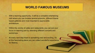 • With a learning opportunity, it will be a complete entertaining
visit where you can browse several artworks, different theme
based galleries and most important is appreciable
architecture.
• Within the vicinity of cafes and restaurants, you can put your
focus on learning part by attending different concerts and
workshops.
• At every next step there is something new and exciting. So,
at this fascinating place you can collect wonderful experience
for lifetime.
WORLD FAMOUS MUSEUMS
 