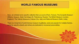 • Here, we enlisted some specific collection like Le Louvre (Paris, France), The Acropolis Museum
(Athens, Greece), State Hermitage (St. Petersburg, Russia), The British Museum (London,
England), The Vatican Museums (Vatican City, Italy) and National Museum (Delhi, India).
• There is a broad list of world famous museum & galleries, some are popular for multiple themes,
some for specific artwork and others are dedicated to renowned personalities.
WORLD FAMOUS MUSEUMS
 