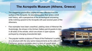 • The staggering ground floor display houses collection from the
surface of the Acropolis. Its astonishing glass floor gives a stroll
over history, with a perspective of the archeological uncovering,
while inclining upward to the Acropolis with past several years of the
Athenians.
• Few examples have been unearthed, yielding views of Athenian life.
Surprisingly, the shows in the Archaic Gallery permit guests to take
in all sides of the articles, which are shown in open spaces
portrayed by changing characteristic light.
• The popular marble sculpture of 'frieze of the Parthenon' is settled
on a structure with the very same measurements as the cella of the
Parthenon, giving a complete view in a form of overall detail.
The Acropolis Museum (Athens, Greece)
 