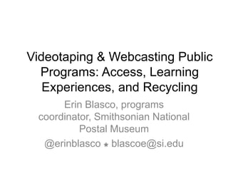 Videotaping & Webcasting Public
  Programs: Access, Learning
   Experiences, and Recycling
      Erin Blasco, programs
 coordinator, Smithsonian National
          Postal Museum
  @erinblasco  blascoe@si.edu
 