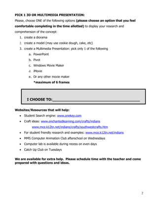 PICK 1 3D OR MULTIMEDIA PRESENTATION:
Please, choose ONE of the following options (please choose an option that you feel
comfortable completing in the time allotted) to display your research and
comprehension of the concept:
   1. create a diorama
   2. create a model (may use cookie dough, cake, etc)
   3. create a Multimedia Presentation: pick only 1 of the following
          a. PowerPoint
          b. Pivot
          c. Windows Movie Maker
          d. iMovie
          e. Or any other movie maker
             *maximum of 6 frames




         I CHOOSE TO:______________________________________

Websites/Resources that will help:
   •   Student Search engine: www.onekey.com
   •   Craft ideas: www.enchantedlearning.com/crafts/indians
            www.mce.k12tn.net/indians/crafts/southwestcrafts.htm
   •   For student friendly research and examples: www.mce.k12tn.net/indians
   •   MMS Computer Animation Club afterschool on Wednesdays
   •   Computer lab is available during recess on even days
   •   Catch Up Club on Tuesdays


We are available for extra help. Please schedule time with the teacher and come
prepared with questions and ideas.




                                                                                     2
 