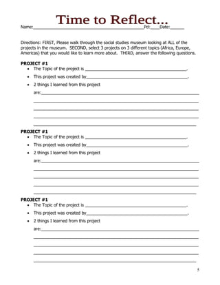 Name:_______________________________________________Pd:____Date:______


Directions: FIRST, Please walk through the social studies museum looking at ALL of the
projects in the museum. SECOND, select 3 projects on 3 different topics (Africa, Europe,
Americas) that you would like to learn more about. THIRD, answer the following questions.

PROJECT #1
  • The Topic of the project is ___________________________________________.
   •   This project was created by___________________________________________.
   •   2 things I learned from this project
       are:___________________________________________________________________
       ______________________________________________________________________
       ______________________________________________________________________
       ______________________________________________________________________
       _____________________________________________________________________
PROJECT #1
  • The Topic of the project is ___________________________________________.
   •   This project was created by___________________________________________.
   •   2 things I learned from this project
       are:___________________________________________________________________
       ______________________________________________________________________
       ______________________________________________________________________
       ______________________________________________________________________
       _____________________________________________________________________
PROJECT #1
  • The Topic of the project is ___________________________________________.
   •   This project was created by___________________________________________.
   •   2 things I learned from this project
       are:___________________________________________________________________
       ______________________________________________________________________
       ______________________________________________________________________
       ______________________________________________________________________
       _____________________________________________________________________

                                                                                            5
 