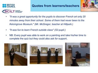 Quotes from learners/teachers
• "It was a great opportunity for the pupils to discover French art only 20
minutes away from their school. Some of them had never been to the
Kelvingrove Museum." (Mr. McGregor, teacher at Hillpark.)
• "It was fun to learn French outside class" (S3 pupil.)
• NB: Every pupil was able to work on a painting and take his/her time to
complete the quiz but they could also ask for support.
3
 
