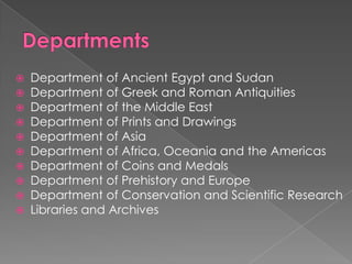 DepartmentsDepartment of Ancient Egypt and SudanDepartment of Greek and Roman AntiquitiesDepartment of the Middle EastDepartment of Prints and DrawingsDepartment of AsiaDepartment of Africa, Oceania and the AmericasDepartment of Coins and MedalsDepartment of Prehistory and EuropeDepartment of Conservation and Scientific ResearchLibraries and Archives