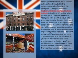 Maybe you’re interested not in the first
settlers of Australia, but in the
indigenous people of this land, the
Aborigines? Then you should visit
in Adelaide. It’s a place where
you can get to know the traditional
Aboriginal culture with its visual arts
and music, but also discover that it’s still
alive! Yes, Aboriginal or Aboriginal-roots
people do live in Australia right now and
they still remember about their origins.
They create a lot of art inspired with the
original indigenous creations – it’s worth
seeing and, if you want, you can even
buy some artpieces in the museum! If
you’re not interested in the visual
arts, then come on Friday – you’ll see
a traditional dance performance. There
are also different interesting lectures.
There’s a little something for everyone!
 