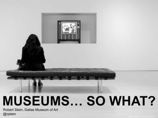 Flickr Credit ~brandondoran
MUSEUMS… SO WHAT?Robert Stein, Dallas Museum of Art
@rjstein
 