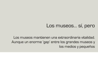 Los museos… sí, pero
Los museos mantienen una extraordinaria vitalidad.
Aunque un enorme ‘gap’ entre los grandes museos y
los medios y pequeños
 