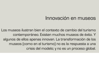Innovación en museos
Los museos ilustran bien el contexto de cambio del turismo
contemporáneo. Existen muchos museos de éxito. Y
algunos de ellos apenas innovan. La transformación de los
museos (como en el turismo) no es la respuesta a una
crisis del modelo; y no es un proceso global.
 