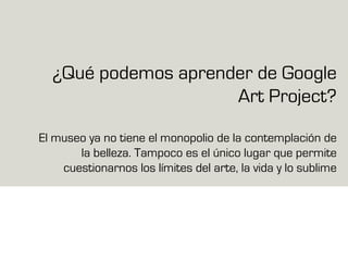 ¿Qué podemos aprender de Google
Art Project?
El museo ya no tiene el monopolio de la contemplación de
la belleza. Tampoco es el único lugar que permite
cuestionarnos los límites del arte, la vida y lo sublime
 