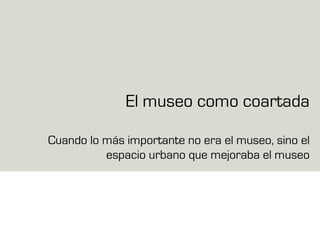 El museo como coartada
Cuando lo más importante no era el museo, sino el
espacio urbano que mejoraba el museo
 