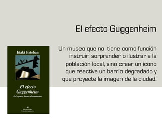 El efecto Guggenheim
Un museo que no tiene como función
instruir, sorprender o ilustrar a la
población local, sino crear un icono
que reactive un barrio degradado y
que proyecte la imagen de la ciudad.
 