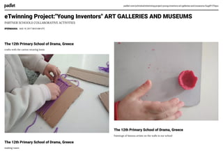 padlet.com/ychristod/etwinning-project-young-inventors-art-galleries-and-museums-5ugdf1l75qxx
eTwinning Project:"Young Inventors" ART GALLERIES AND MUSEUMS
PARTNER SCHOOLS COLLABORATIVE ACTIVITIES
IPERMAHIA AUG 19, 2017 08:01AM UTC
The 12th Primary School of Drama, Greece
crafts with the carton weaving loom
The 12th Primary School of Drama, Greece
making vases
The 12th Primary School of Drama, Greece
Paintings of famous artists on the walls in our school
 