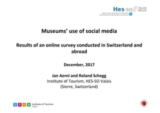 Institute of Tourism
Page 1
Museums’ use of social media
Results of an online survey conducted in Switzerland and 
abroad
December, 2017
Jan Aerni and Roland Schegg
Institute of Tourism, HES‐SO Valais
(Sierre, Switzerland) 
 