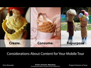 Create.               Consume.                                  Repurpose.

     Considerations About Content for Your Mobile Tour


Chris Alexander           Create. Consume. Repurpose.                    Program Director at Toura
                    Considerations About Content for Your Mobile Tour
 