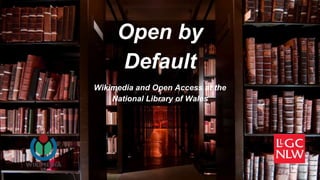 Open by
Default
Wikimedia and Open Access at the
National Library of Wales
 
