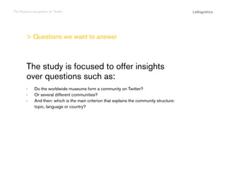 The Museum ecosystem on Twitter

> Questions we want to answer

The study

Do the worldwide museums form a community on Twitter?
Or several different communities?
And then: which is the main criterion that explains the community structure:
topic, language or country?

Conclusions

··
··
··

Introduction

The study is focused to offer insights
over questions such as:

 