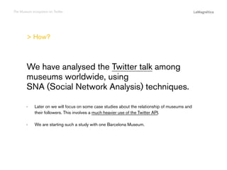 The Museum ecosystem on Twitter

> How?

··

We are starting such a study with one Barcelona Museum.
The study

Later on we will focus on some case studies about the relationship of museums and
their followers. This involves a much heavier use of the Twitter API.

Conclusions

··

Introduction

We have analysed the Twitter talk among
museums worldwide, using
SNA (Social Network Analysis) techniques.

 