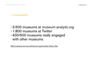 The Museum ecosystem on Twitter

 Conclusions

The study
Conclusions

Most museums are not profiting the opportunities Twitter offer.

Introduction

››3.500 museums at museum-analytic.org
››1.800 museums at Twitter
››400/500 museums really engaged
with other museums

 