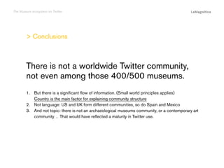 The Museum ecosystem on Twitter

 Conclusions

The study
Conclusions

1.	  ut there is a significant flow of information. (Small world principles applies)
B
Country is the main factor for explaining community structure
2.	 Not language: US and UK form different communities, so do Spain and Mexico
3.	  nd not topic: there is not an archaeological museums community, or a contemporary art
A
community… That would have reflected a maturity in Twitter use.

Introduction

There is not a worldwide Twitter community,
not even among those 400/500 museums.

 