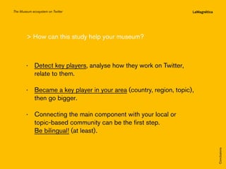 The Museum ecosystem on Twitter

 How can this study help your museum?

··  etect key players, analyse how they work on Twitter,
D
relate to them.

The study
Conclusions

··  onnecting the main component with your local or
C
topic-based community can be the first step.
Be bilingual! (at least).

Introduction

··  ecame a key player in your area (country, region, topic),
B
then go bigger.

 
