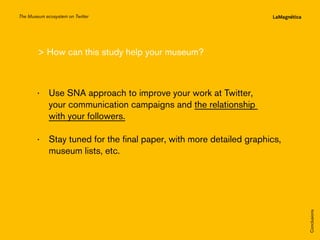 The Museum ecosystem on Twitter

 How can this study help your museum?

The study
Conclusions

··  tay tuned for the final paper, with more detailed graphics,
S
museum lists, etc.

Introduction

··  se SNA approach to improve your work at Twitter,
U
your communication campaigns and the relationship
with your followers.

 