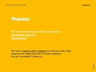 The Museum ecosystem on Twitter

Thanks!

The study
Conclusions

We want to partner with a museum for working a case study
analysing the relationship with its Twitter followers.
Are you interested? Contact us.

Introduction

For asking the final paper (April) contact us at:
alex@lamagnetica.com
@lamagnetica

 