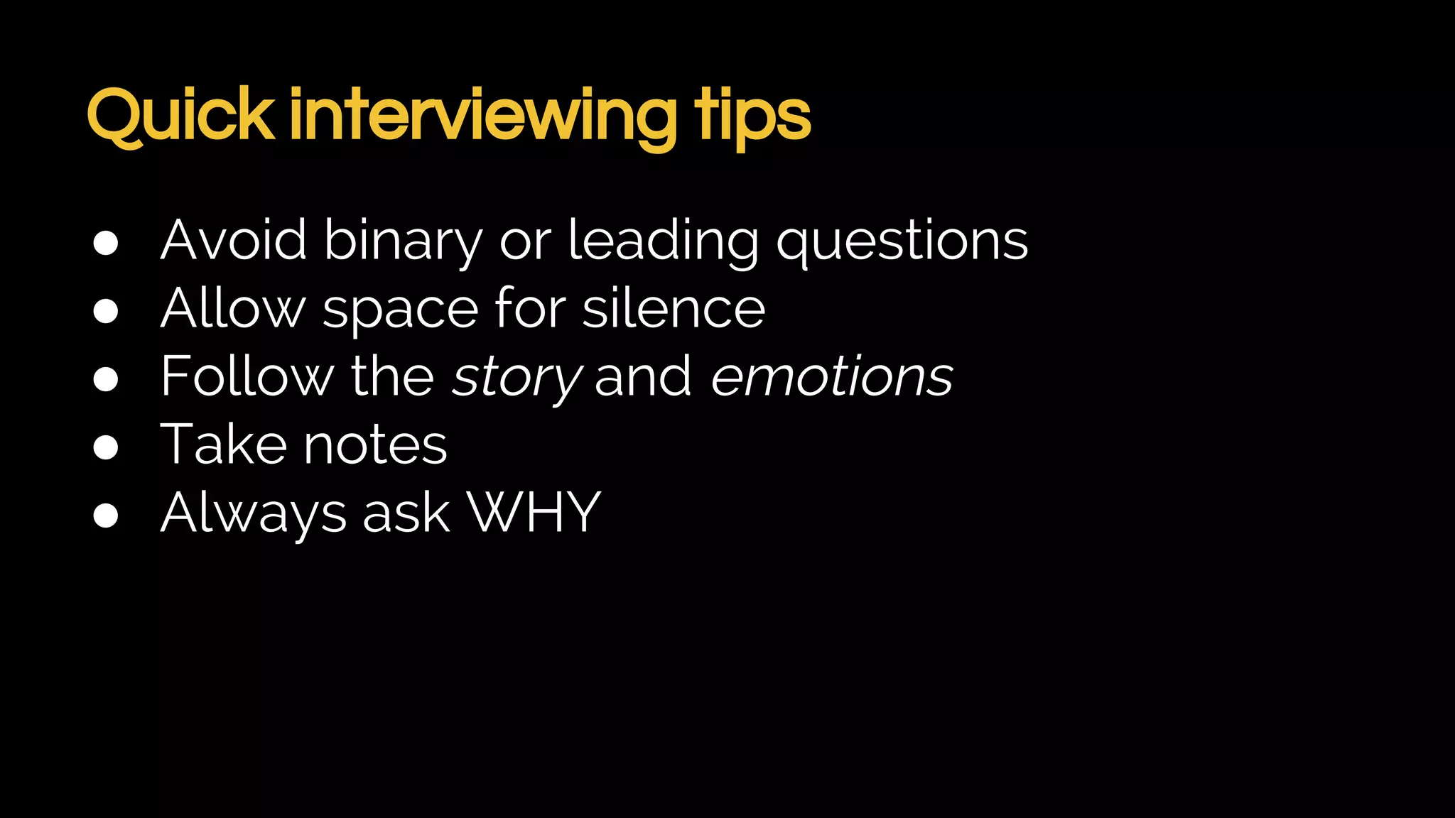 Quick interviewing tips
● Avoid binary or leading questions
● Allow space for silence
● Follow the story and emotions
● Take notes
● Always ask WHY
 