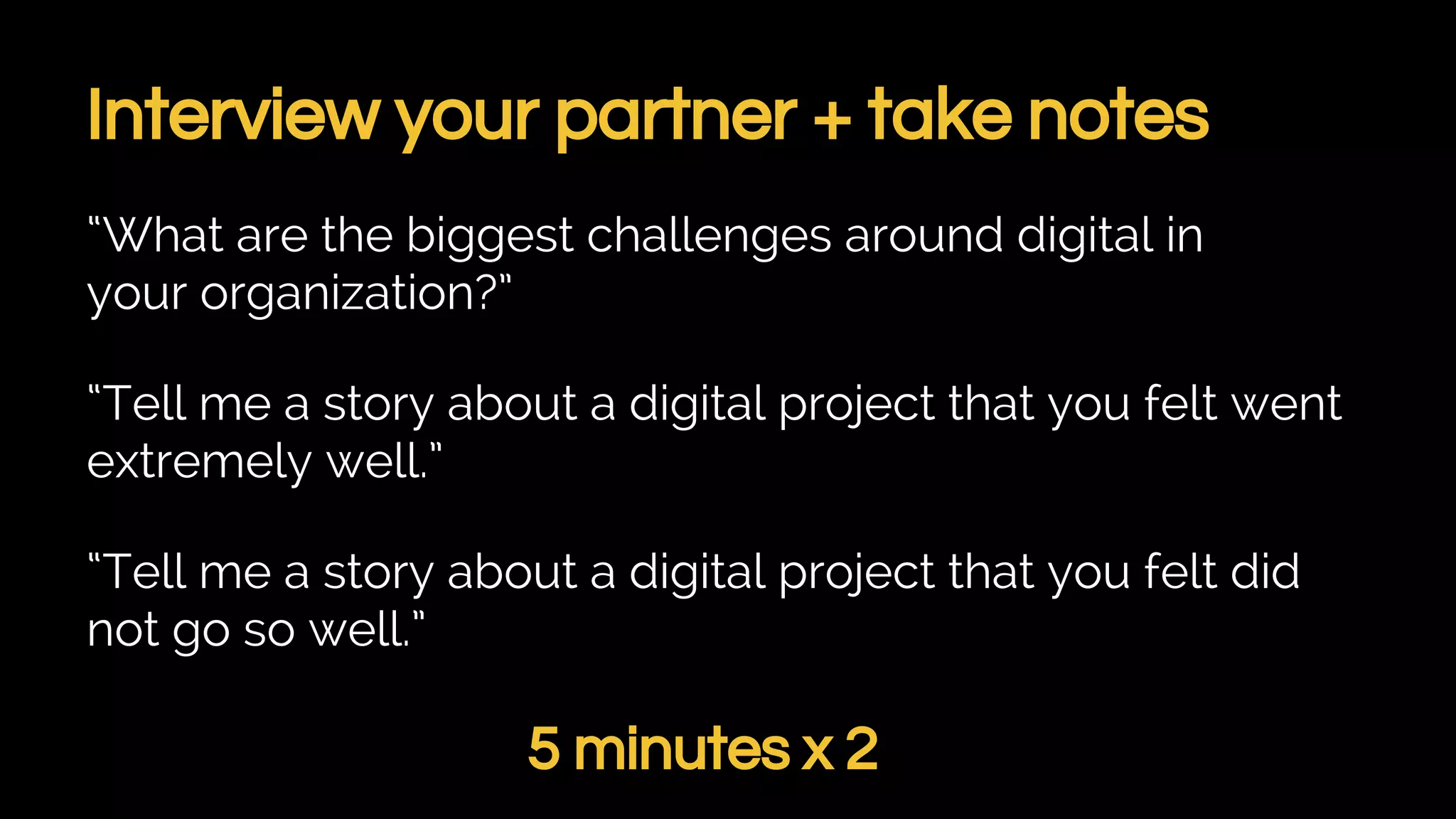 Interview your partner + take notes
“What are the biggest challenges around digital in
your organization?”
“Tell me a story about a digital project that you felt went
extremely well.”
“Tell me a story about a digital project that you felt did
not go so well.”
5 minutes x 2
 