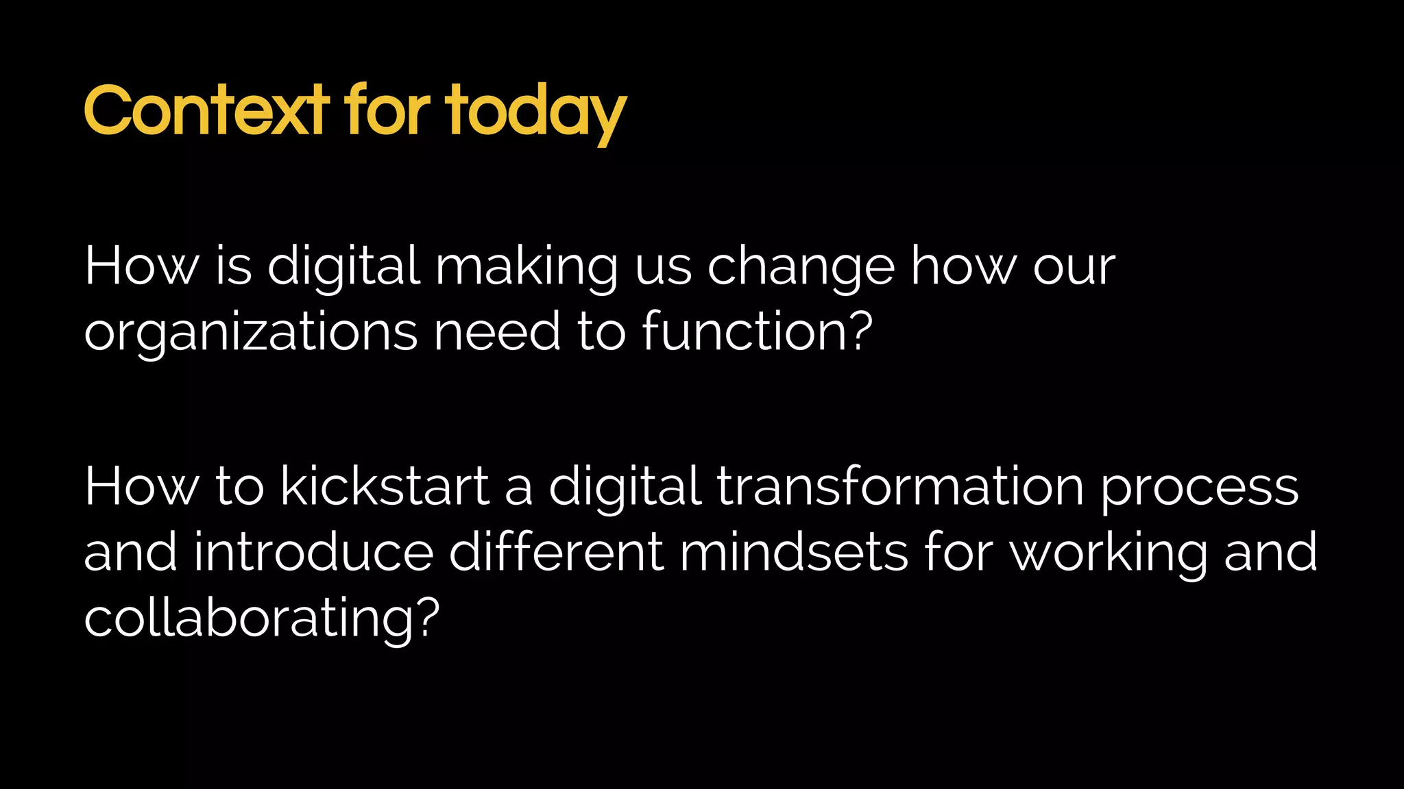 Context for today
How is digital making us change how our
organizations need to function?
How to kickstart a digital transformation process
and introduce different mindsets for working and
collaborating?
 