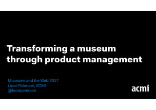 Transforming a museum
through product management
Museums and the Web 2017
Lucie Paterson, ACMI  
@luciepaterson
 