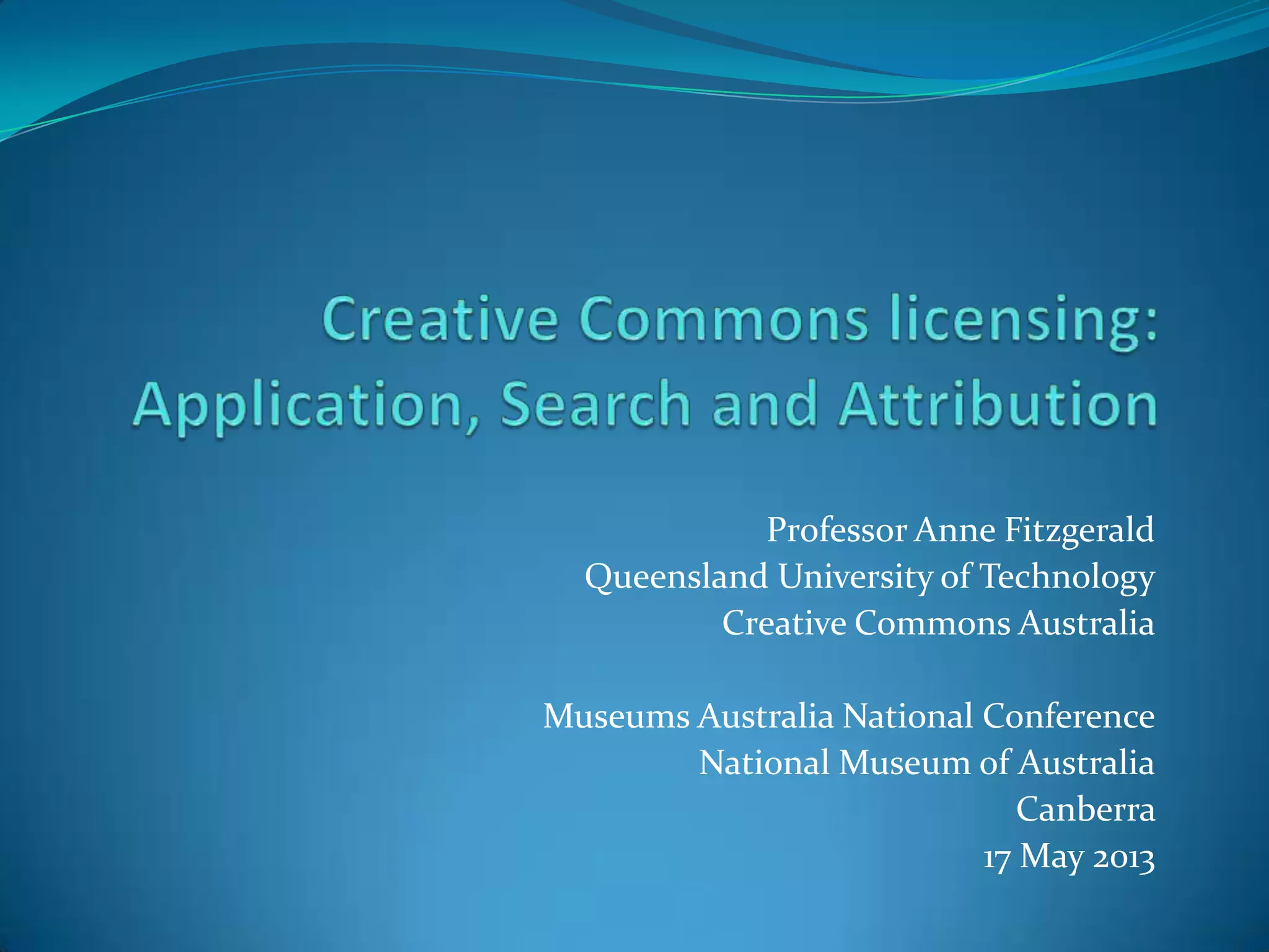 Professor Anne Fitzgerald
Queensland University of Technology
Creative Commons Australia
Museums Australia National Conference
National Museum of Australia
Canberra
17 May 2013
 