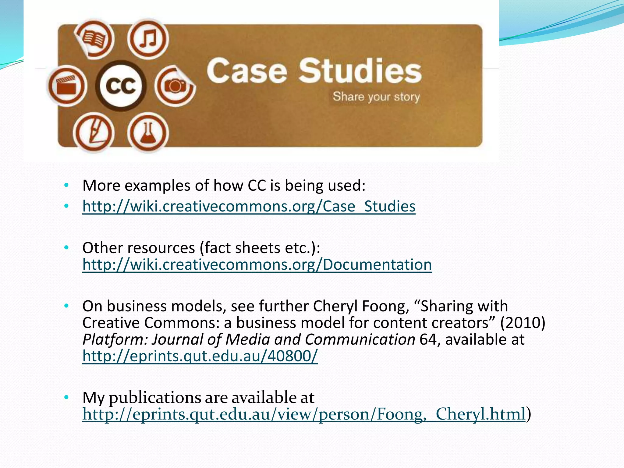• More examples of how CC is being used:
• http://wiki.creativecommons.org/Case_Studies
• Other resources (fact sheets etc.):
http://wiki.creativecommons.org/Documentation
• On business models, see further Cheryl Foong, “Sharing with
Creative Commons: a business model for content creators” (2010)
Platform: Journal of Media and Communication 64, available at
http://eprints.qut.edu.au/40800/
• My publications are available at
http://eprints.qut.edu.au/view/person/Foong,_Cheryl.html)
 