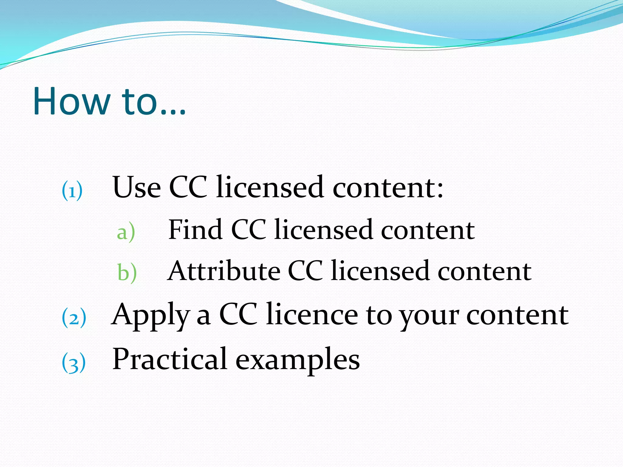How to…
(1) Use CC licensed content:
a) Find CC licensed content
b) Attribute CC licensed content
(2) Apply a CC licence to your content
(3) Practical examples
 