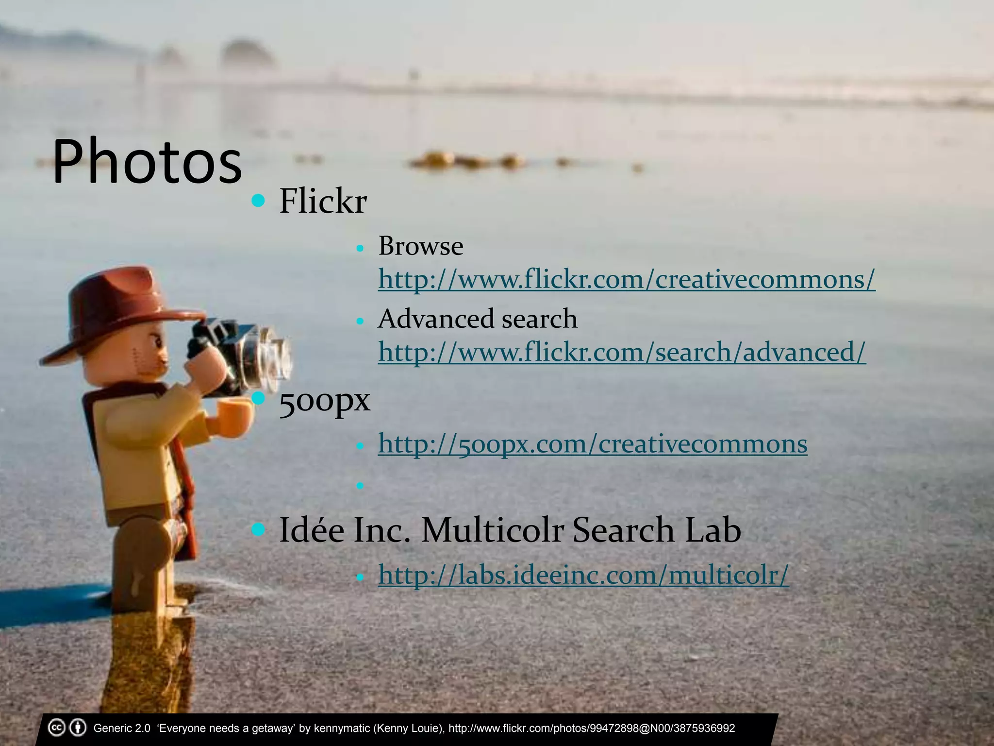 Photos Flickr
 Browse
http://www.flickr.com/creativecommons/
 Advanced search
http://www.flickr.com/search/advanced/
 500px
 http://500px.com/creativecommons

 Idée Inc. Multicolr Search Lab
 http://labs.ideeinc.com/multicolr/
Generic 2.0 ‘Everyone needs a getaway’ by kennymatic (Kenny Louie), http://www.flickr.com/photos/99472898@N00/3875936992
 