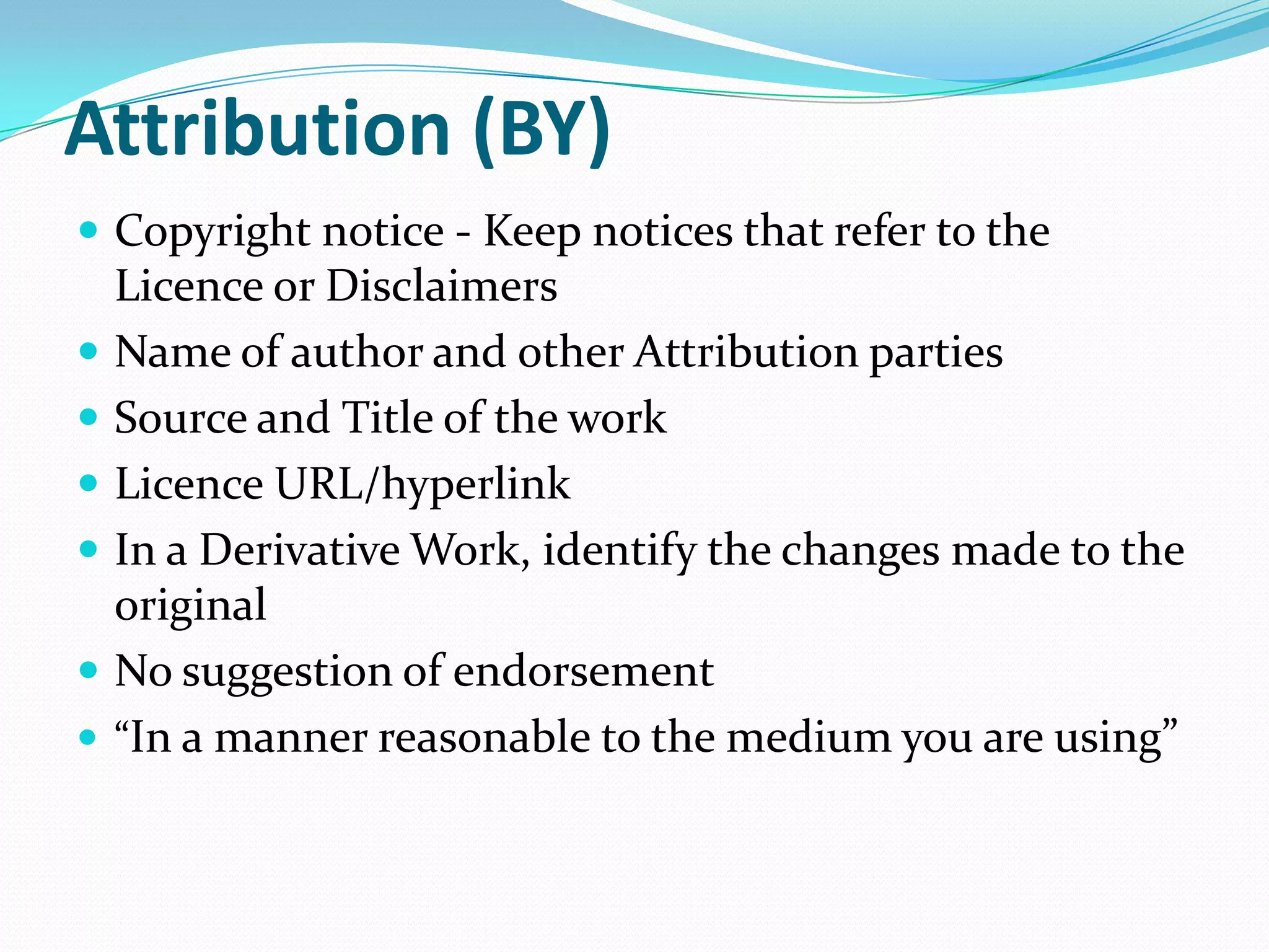 Attribution (BY)
 Copyright notice - Keep notices that refer to the
Licence or Disclaimers
 Name of author and other Attribution parties
 Source and Title of the work
 Licence URL/hyperlink
 In a Derivative Work, identify the changes made to the
original
 No suggestion of endorsement
 “In a manner reasonable to the medium you are using”
 