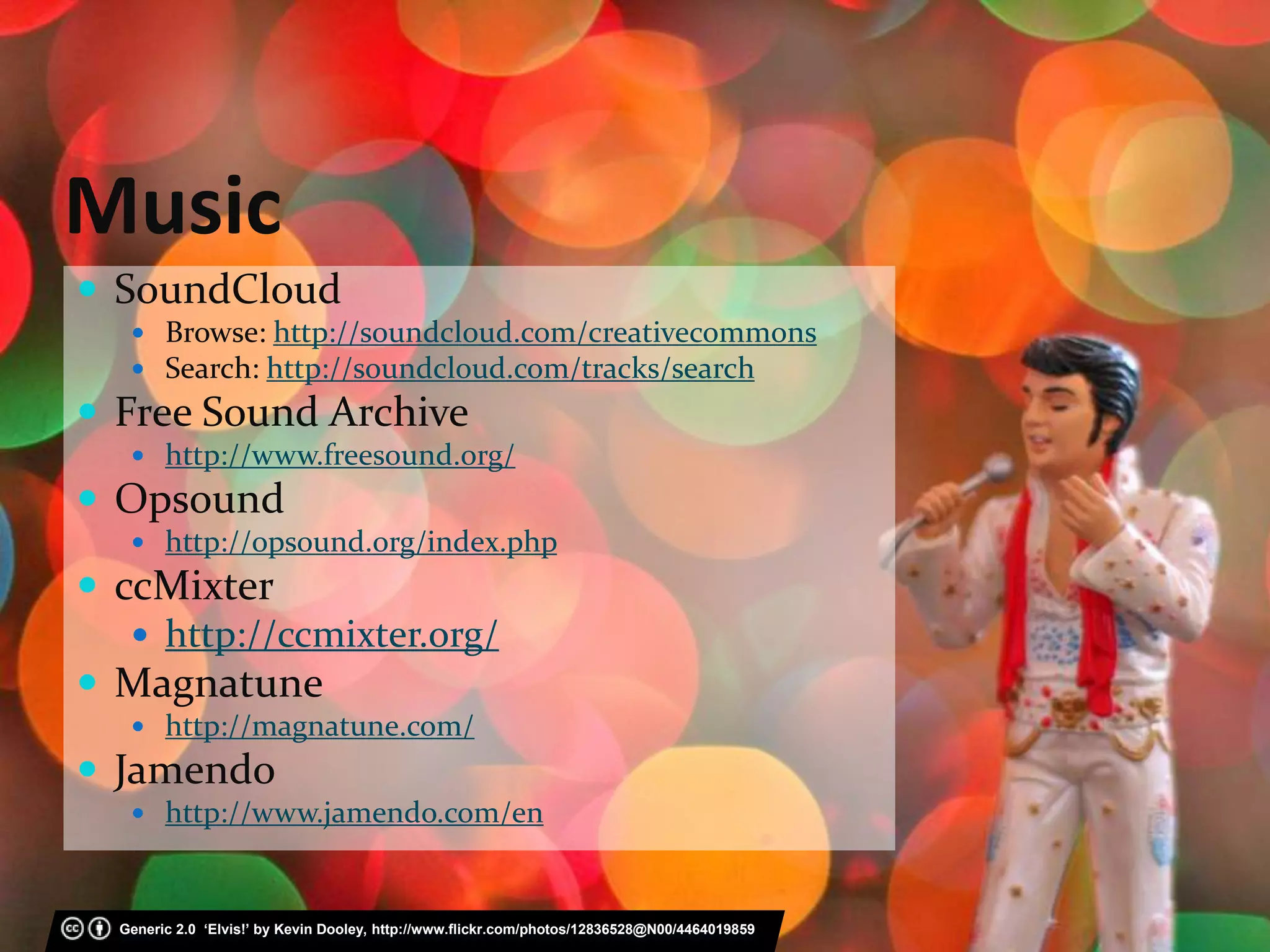 Music
 SoundCloud
 Browse: http://soundcloud.com/creativecommons
 Search: http://soundcloud.com/tracks/search
 Free Sound Archive
 http://www.freesound.org/
 Opsound
 http://opsound.org/index.php
 ccMixter
 http://ccmixter.org/
 Magnatune
 http://magnatune.com/
 Jamendo
 http://www.jamendo.com/en
Generic 2.0 ‘Elvis!’ by Kevin Dooley, http://www.flickr.com/photos/12836528@N00/4464019859
 