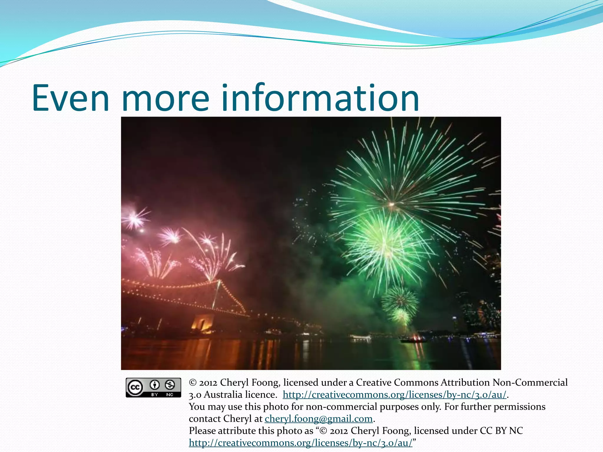 Even more information
© 2012 Cheryl Foong, licensed under a Creative Commons Attribution Non-Commercial
3.0 Australia licence. http://creativecommons.org/licenses/by-nc/3.0/au/.
You may use this photo for non-commercial purposes only. For further permissions
contact Cheryl at cheryl.foong@gmail.com.
Please attribute this photo as “© 2012 Cheryl Foong, licensed under CC BY NC
http://creativecommons.org/licenses/by-nc/3.0/au/”
 