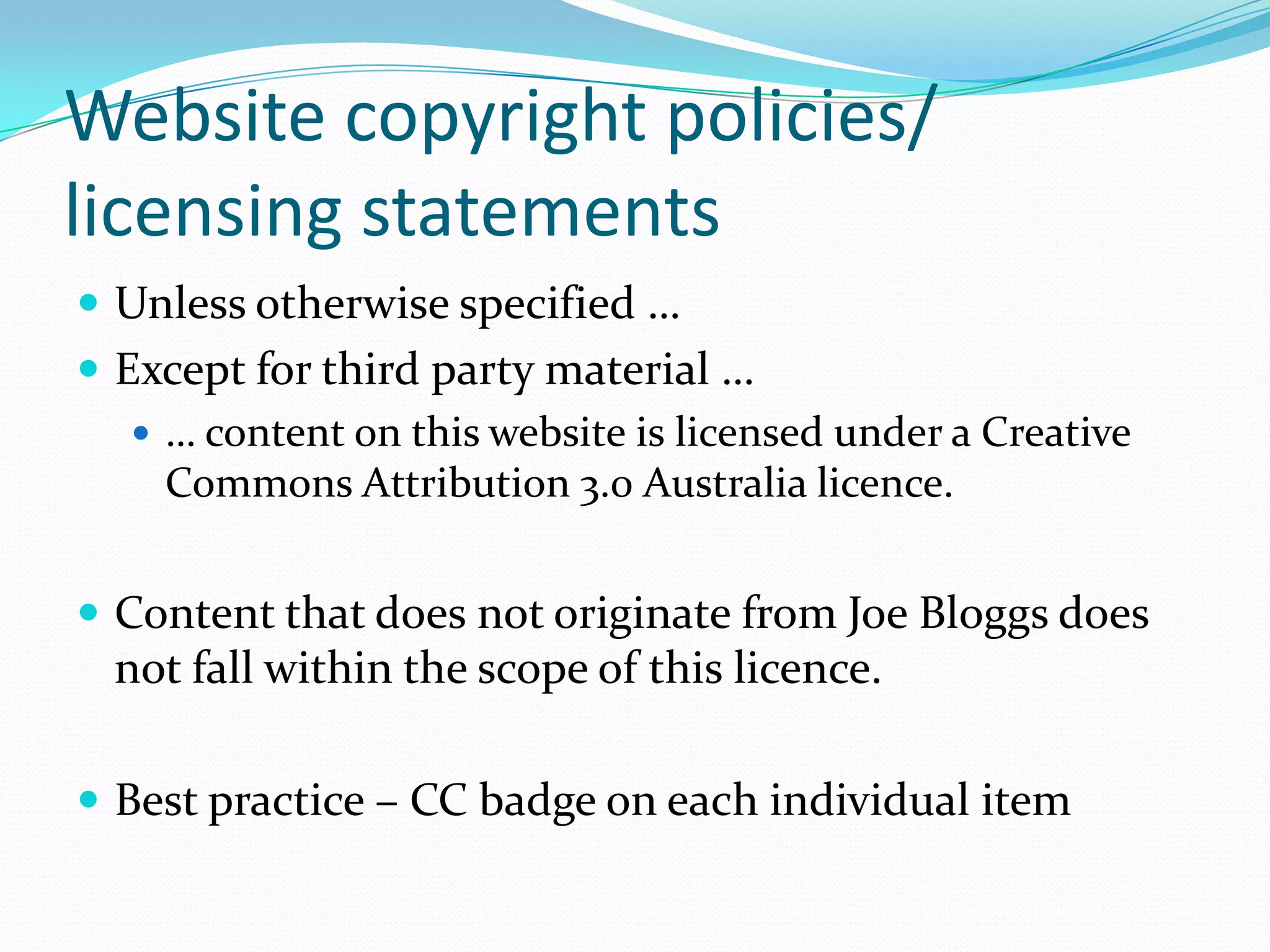 Website copyright policies/
licensing statements
 Unless otherwise specified …
 Except for third party material …
 … content on this website is licensed under a Creative
Commons Attribution 3.0 Australia licence.
 Content that does not originate from Joe Bloggs does
not fall within the scope of this licence.
 Best practice – CC badge on each individual item
 