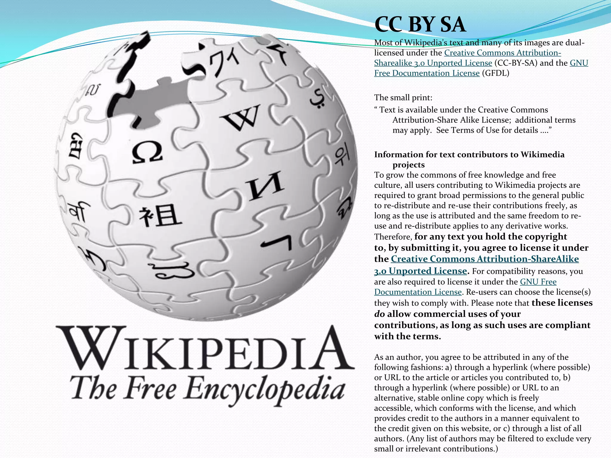 CC BY SA
Most of Wikipedia's text and many of its images are dual-
licensed under the Creative Commons Attribution-
Sharealike 3.0 Unported License (CC-BY-SA) and the GNU
Free Documentation License (GFDL)
The small print:
“ Text is available under the Creative Commons
Attribution-Share Alike License; additional terms
may apply. See Terms of Use for details ....”
Information for text contributors to Wikimedia
projects
To grow the commons of free knowledge and free
culture, all users contributing to Wikimedia projects are
required to grant broad permissions to the general public
to re-distribute and re-use their contributions freely, as
long as the use is attributed and the same freedom to re-
use and re-distribute applies to any derivative works.
Therefore, for any text you hold the copyright
to, by submitting it, you agree to license it under
the Creative Commons Attribution-ShareAlike
3.0 Unported License. For compatibility reasons, you
are also required to license it under the GNU Free
Documentation License. Re-users can choose the license(s)
they wish to comply with. Please note that these licenses
do allow commercial uses of your
contributions, as long as such uses are compliant
with the terms.
As an author, you agree to be attributed in any of the
following fashions: a) through a hyperlink (where possible)
or URL to the article or articles you contributed to, b)
through a hyperlink (where possible) or URL to an
alternative, stable online copy which is freely
accessible, which conforms with the license, and which
provides credit to the authors in a manner equivalent to
the credit given on this website, or c) through a list of all
authors. (Any list of authors may be filtered to exclude very
small or irrelevant contributions.)
 